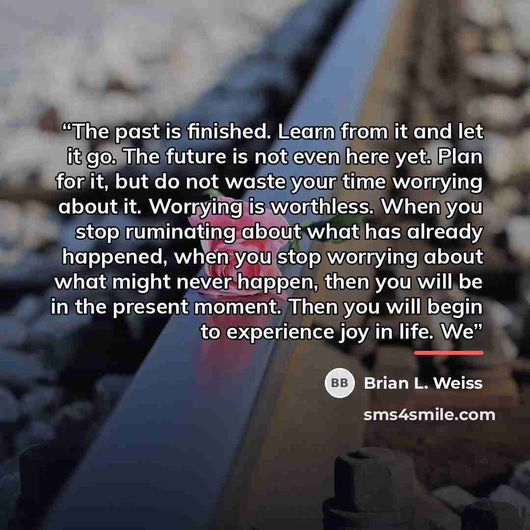 “The past is finished. Learn from it and let it go. The future is not even here yet. Plan for it, but do not waste your time worrying about it. Worrying is worthless. When you stop ruminating about what has already happened, when you stop worrying about what might never happen, then you will be in…” quote by Brian L. Weiss