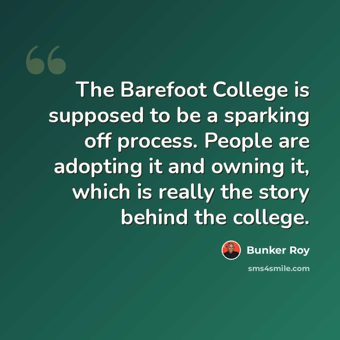 “The Barefoot College is supposed to be a sparking off process. People are adopting it and owning it, which is really the story behind the college.” quote by Bunker Roy