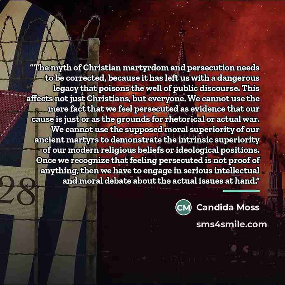 “The myth of Christian martyrdom and persecution needs to be corrected, because it has left us with a dangerous legacy that poisons the well of public discourse. This affects not just Christians, but everyone. We cannot use the mere fact that we feel persecuted as evidence that our cause is just or…” quote by Candida Moss
