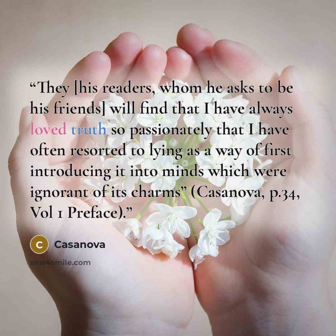 “They [his readers, whom he asks to be his friends] will find that I have always loved truth so passionately that I have often resorted to lying as a way of first introducing it into minds which were ignorant of its charms” (Casanova, p.34, Vol 1 Preface).” quote by Casanova