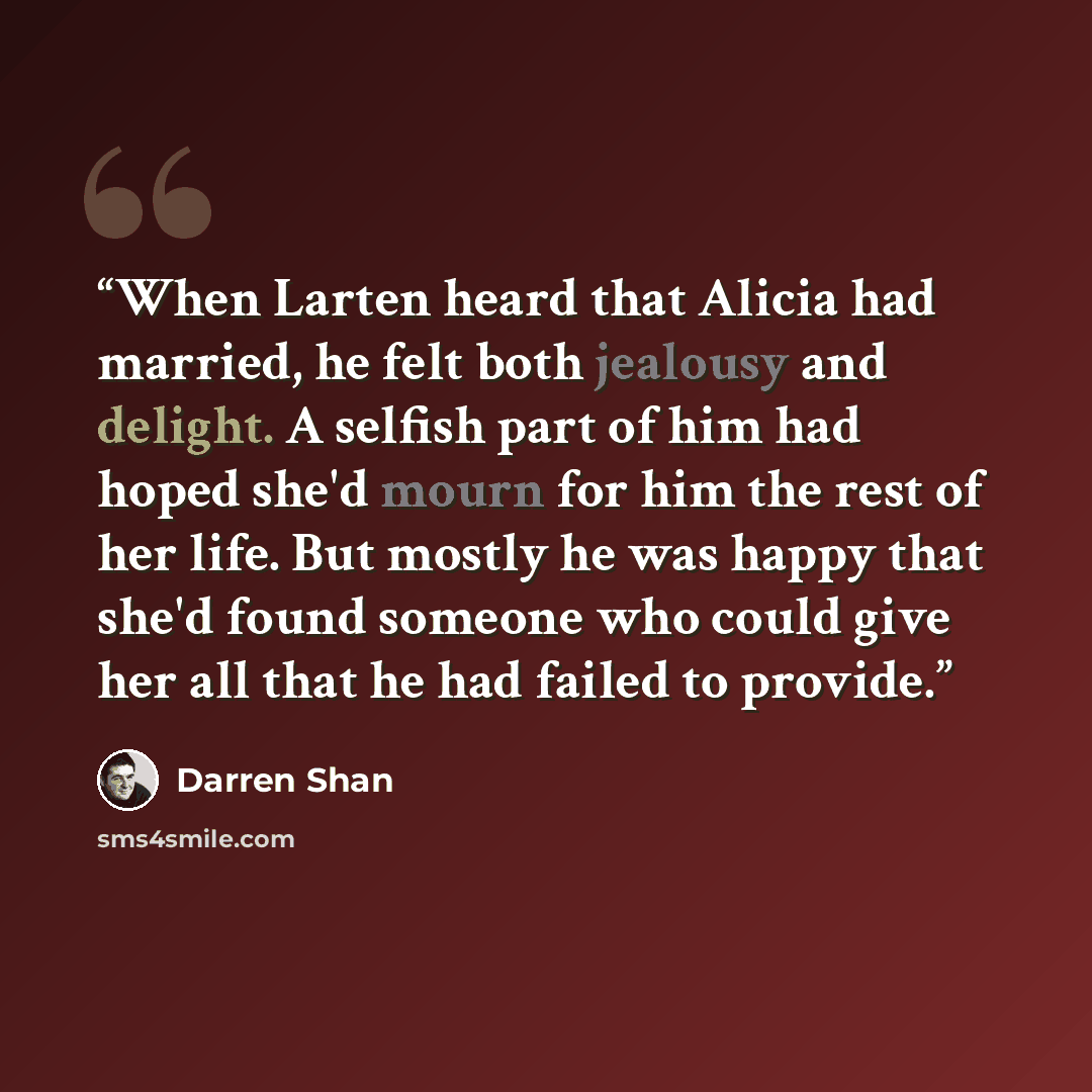 “When Larten heard that Alicia had married, he felt both jealousy and delight. A selfish part of him had hoped she'd mourn for him the rest of her life. But mostly he was happy that she'd found someone who could give her all that he had failed to provide.” quote by Darren Shan
