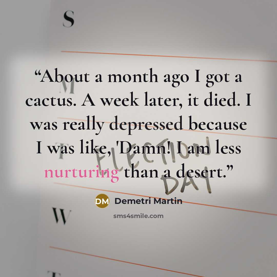 “About a month ago I got a cactus. A week later, it died. I was really depressed because I was like, 'Damn! I am less nurturing than a desert.” quote by Demetri Martin