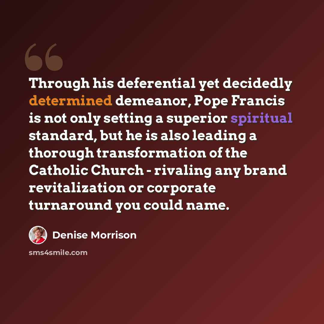 “Through his deferential yet decidedly determined demeanor, Pope Francis is not only setting a superior spiritual standard, but he is also leading a thorough transformation of the Catholic Church - rivaling any brand revitalization or corporate turnaround you could name.” quote by Denise Morrison