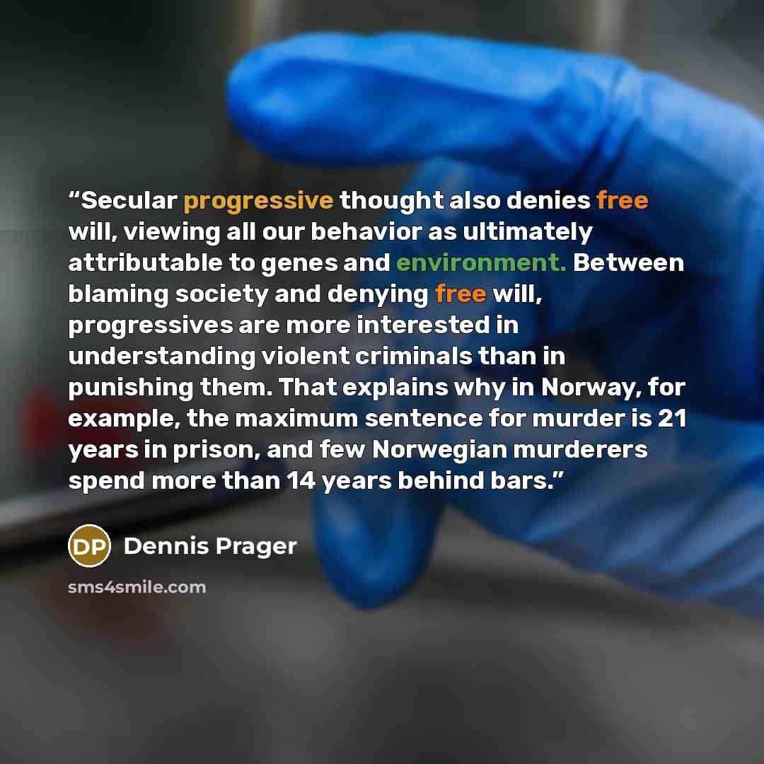 “Secular progressive thought also denies free will, viewing all our behavior as ultimately attributable to genes and environment. Between blaming society and denying free will, progressives are more interested in understanding violent criminals than in punishing them. That explains why in Norway…” quote by Dennis Prager