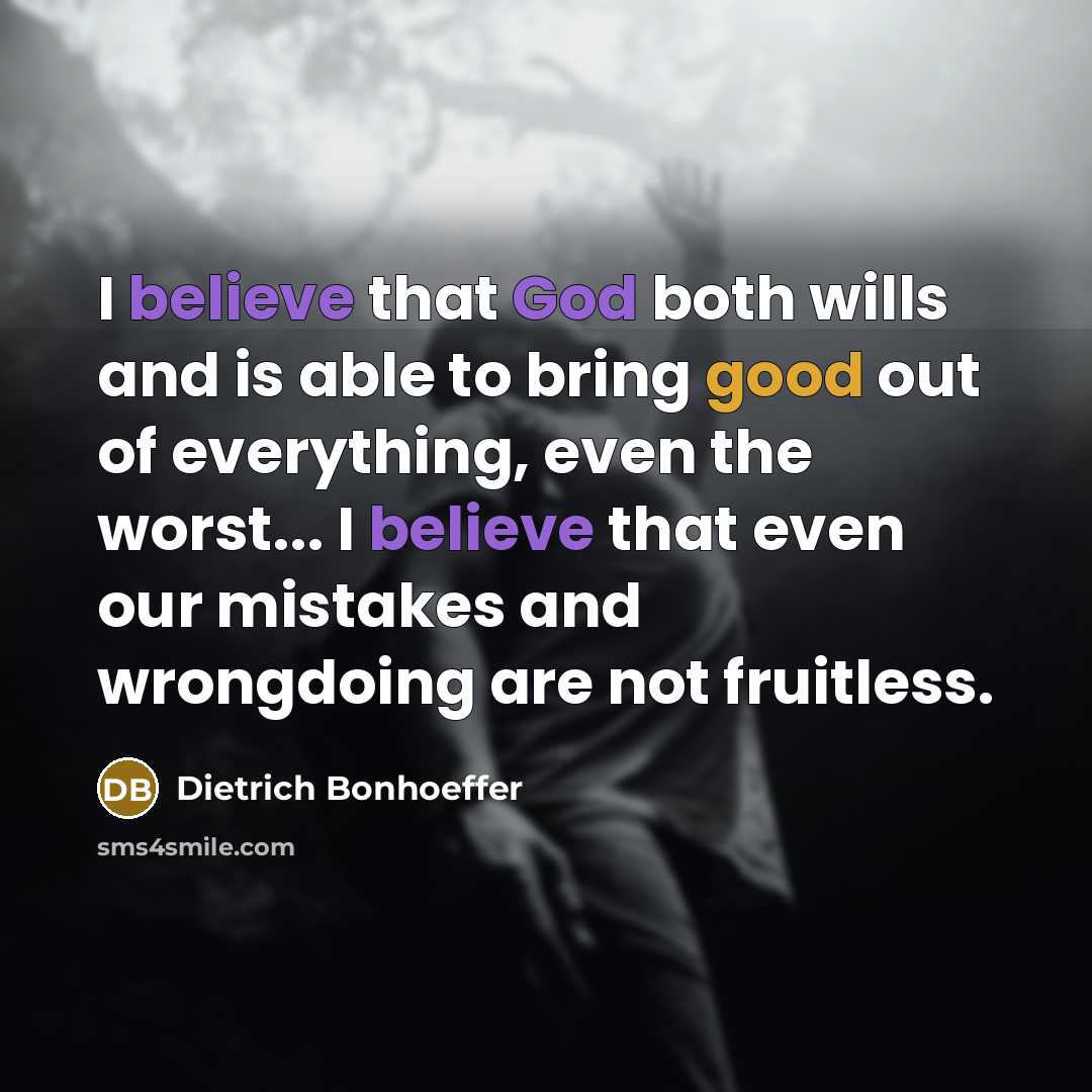 “I believe that God both wills and is able to bring good out of everything, even the worst... I believe that even our mistakes and wrongdoing are not fruitless.” quote by Dietrich Bonhoeffer
