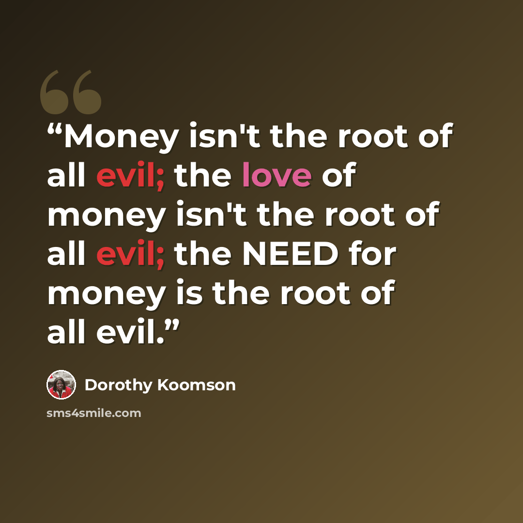 “Money isn't the root of all evil; the love of money isn't the root of all evil; the NEED for money is the root of all evil.” quote by Dorothy Koomson
