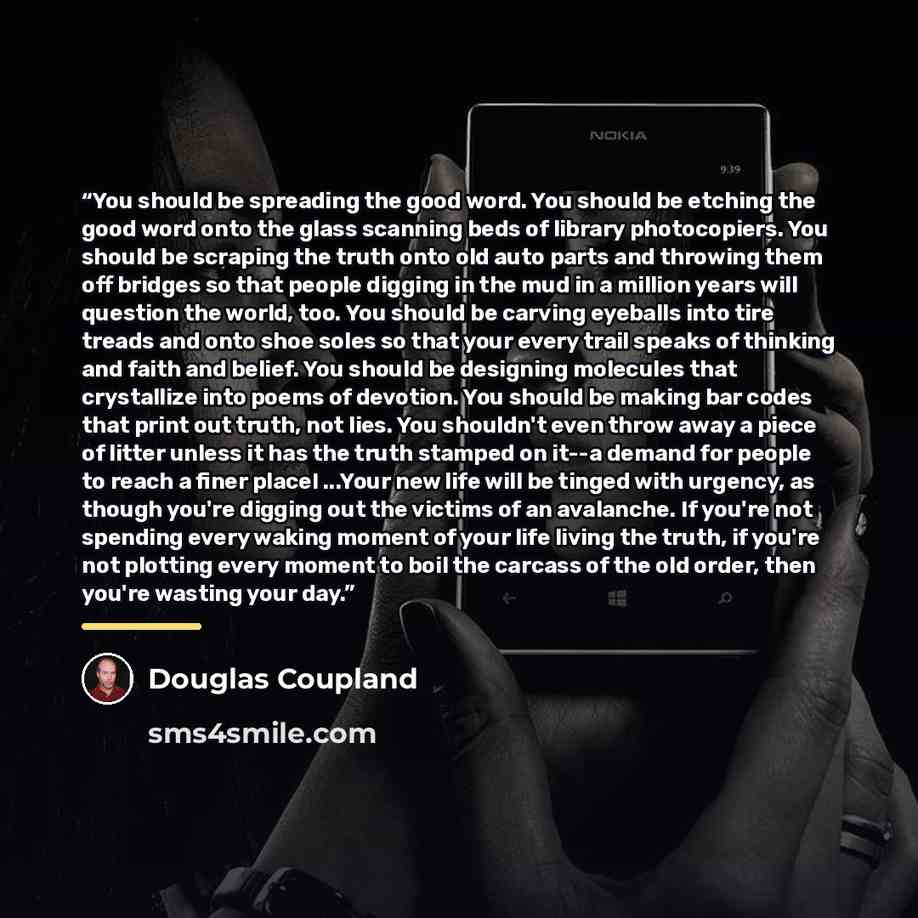 “You should be spreading the good word. You should be etching the good word onto the glass scanning beds of library photocopiers. You should be scraping the truth onto old auto parts and throwing them off bridges so that people digging in the mud in a million years will question the world, too. You…” quote by Douglas Coupland