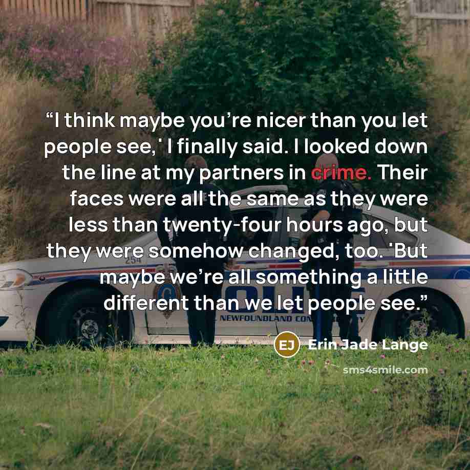 “I think maybe you're nicer than you let people see,' I finally said. I looked down the line at my partners in crime. Their faces were all the same as they were less than twenty-four hours ago, but they were somehow changed, too. 'But maybe we're all something a little different than we let people…” quote by Erin Jade Lange