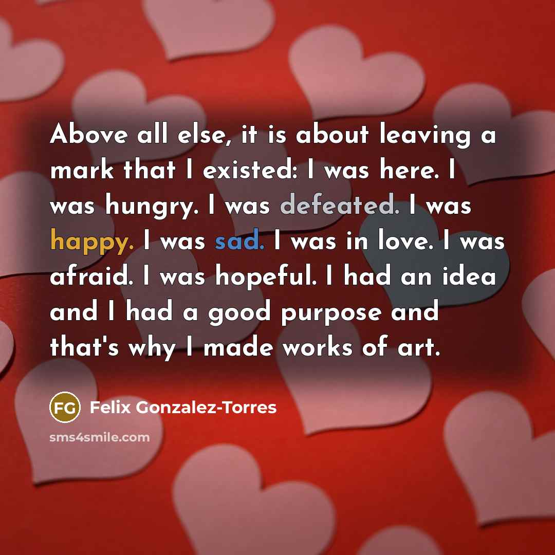 “Above all else, it is about leaving a mark that I existed: I was here. I was hungry. I was defeated. I was happy. I was sad. I was in love. I was afraid. I was hopeful. I had an idea and I had a good purpose and that's why I made works of art.” quote by Felix Gonzalez-Torres