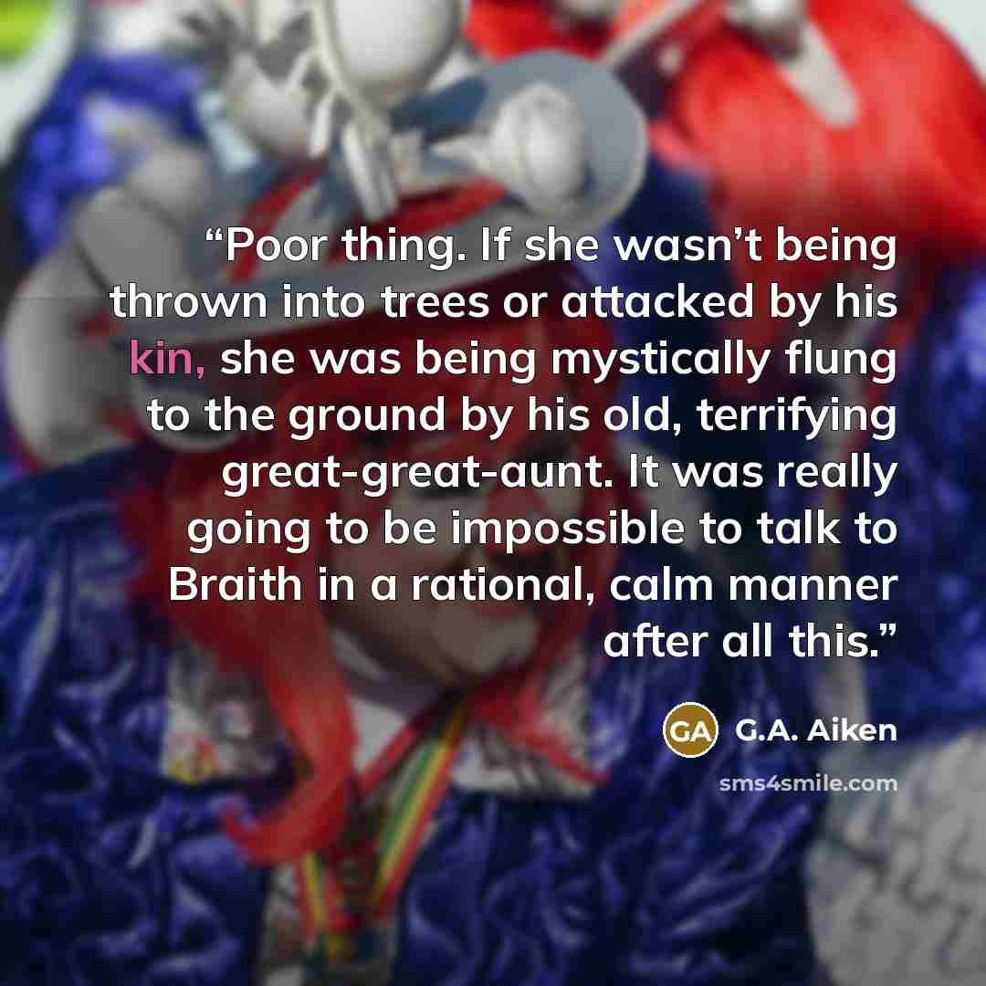 “Poor thing. If she wasn’t being thrown into trees or attacked by his kin, she was being mystically flung to the ground by his old, terrifying great-great-aunt. It was really going to be impossible to talk to Braith in a rational, calm manner after all this.” quote by G.A. Aiken