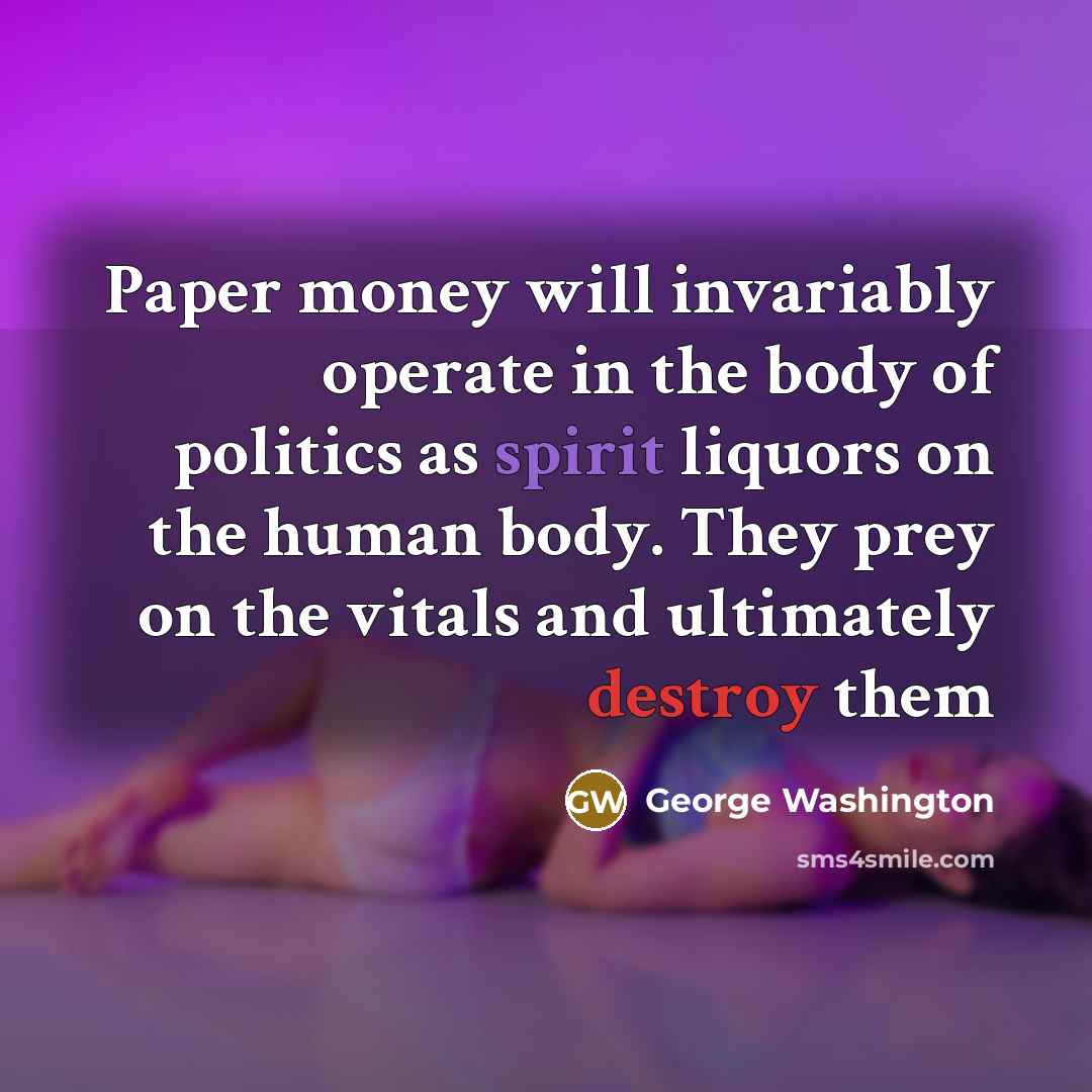 “Paper money will invariably operate in the body of politics as spirit liquors on the human body. They prey on the vitals and ultimately destroy them” quote by George Washington