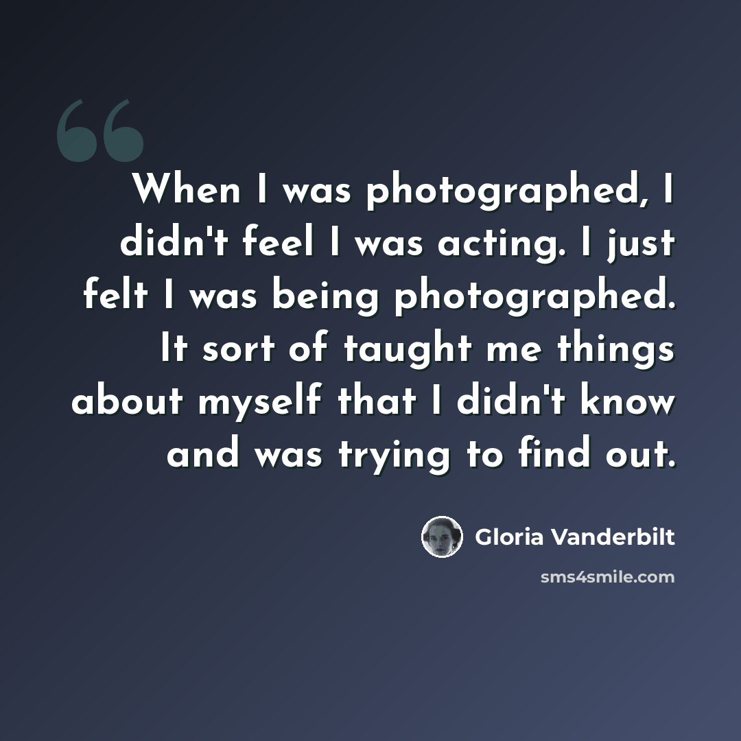 “When I was photographed, I didn't feel I was acting. I just felt I was being photographed. It sort of taught me things about myself that I didn't know and was trying to find out.” quote by Gloria Vanderbilt