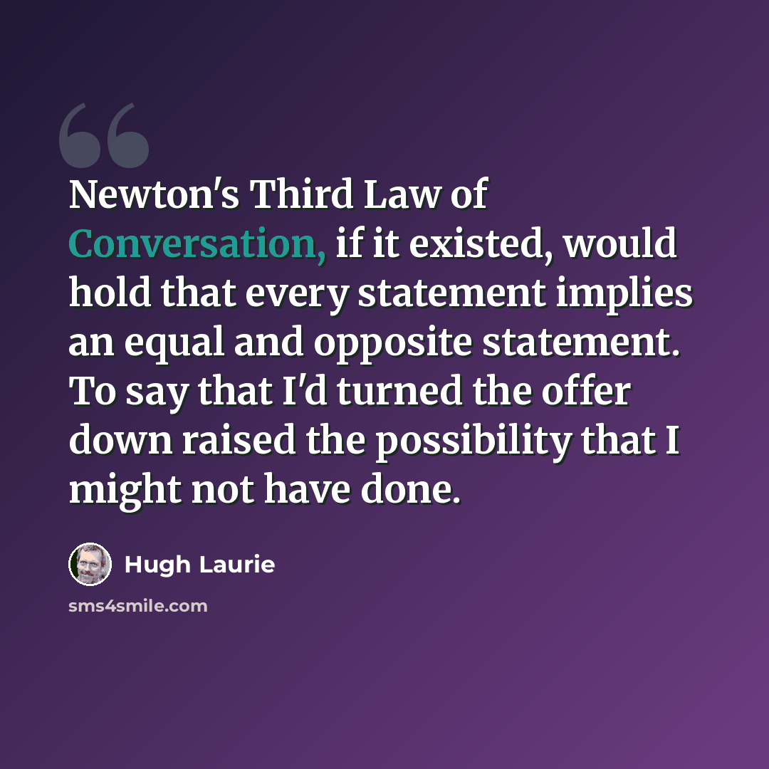 “Newton's Third Law of Conversation, if it existed, would hold that every statement implies an equal and opposite statement. To say that I'd turned the offer down raised the possibility that I might not have done.” quote by Hugh Laurie