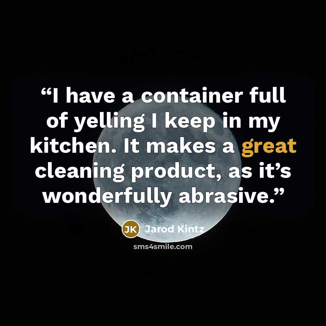 “I have a container full of yelling I keep in my kitchen. It makes a great cleaning product, as it’s wonderfully abrasive.” quote by Jarod Kintz