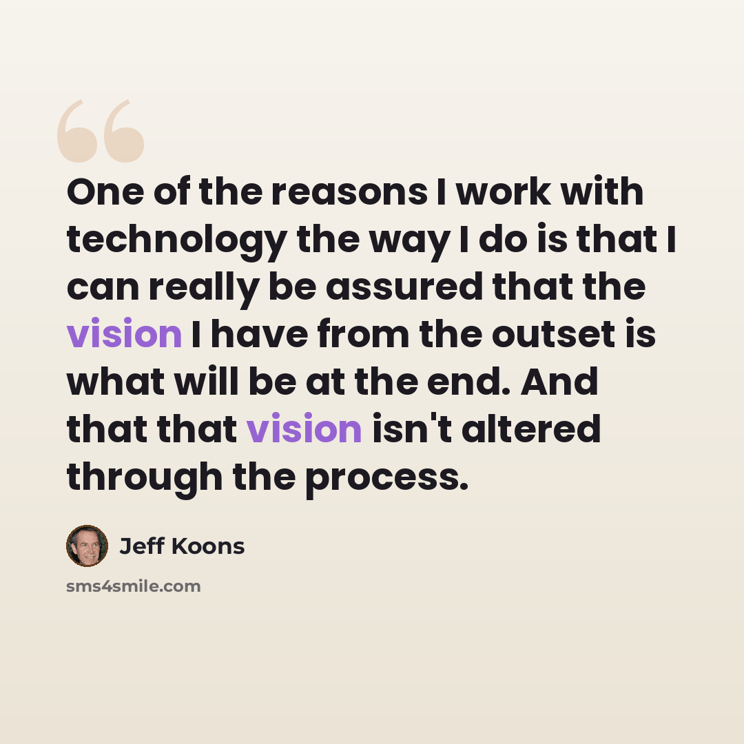 “One of the reasons I work with technology the way I do is that I can really be assured that the vision I have from the outset is what will be at the end. And that that vision isn't altered through the process.” quote by Jeff Koons