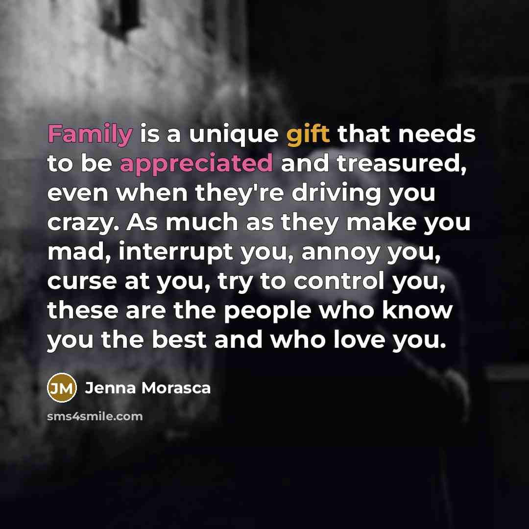 “Family is a unique gift that needs to be appreciated and treasured, even when they're driving you crazy. As much as they make you mad, interrupt you, annoy you, curse at you, try to control you, these are the people who know you the best and who love you.” quote by Jenna Morasca