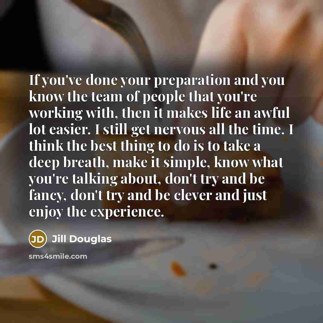“If you've done your preparation and you know the team of people that you're working with, then it makes life an awful lot easier. I still get nervous all the time. I think the best thing to do is to take a deep breath, make it simple, know what you're talking about, don't try and be fancy, don't…” quote by Jill Douglas