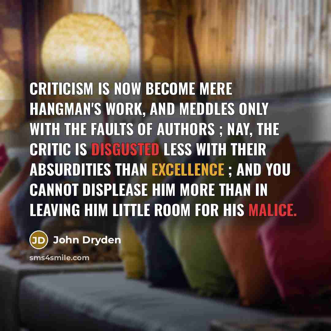 “Criticism is now become mere hangman's work, and meddles only with the faults of authors ; nay, the critic is disgusted less with their absurdities than excellence ; and you cannot displease him more than in leaving him little room for his malice.” quote by John Dryden