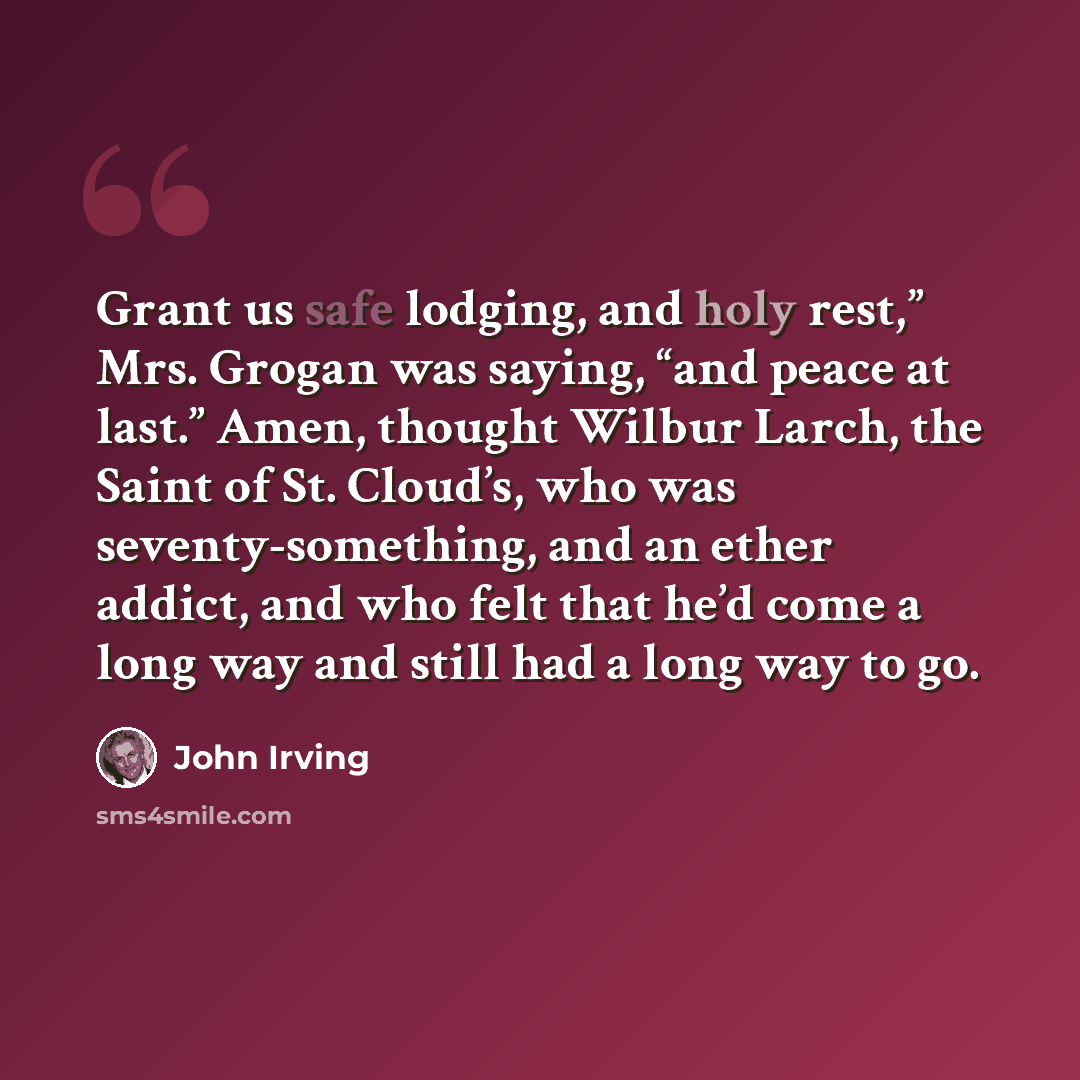 “Grant us safe lodging, and holy rest,” Mrs. Grogan was saying, “and peace at last.” Amen, thought Wilbur Larch, the Saint of St. Cloud’s, who was seventy-something, and an ether addict, and who felt that he’d come a long way and still had a long way to go.” quote by John Irving