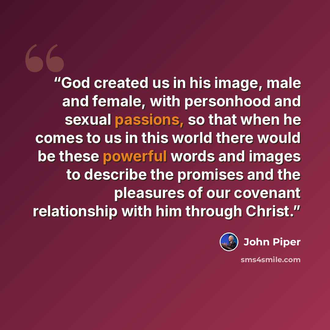 “God created us in his image, male and female, with personhood and sexual passions, so that when he comes to us in this world there would be these powerful words and images to describe the promises and the pleasures of our covenant relationship with him through Christ.” quote by John Piper
