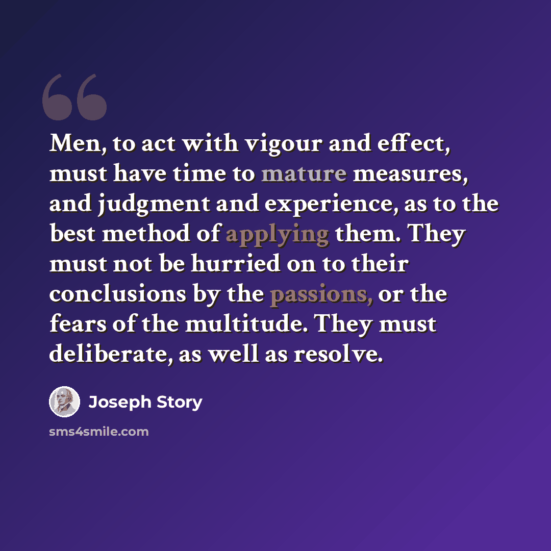 “Men, to act with vigour and effect, must have time to mature measures, and judgment and experience, as to the best method of applying them. They must not be hurried on to their conclusions by the passions, or the fears of the multitude. They must deliberate, as well as resolve.” quote by Joseph Story