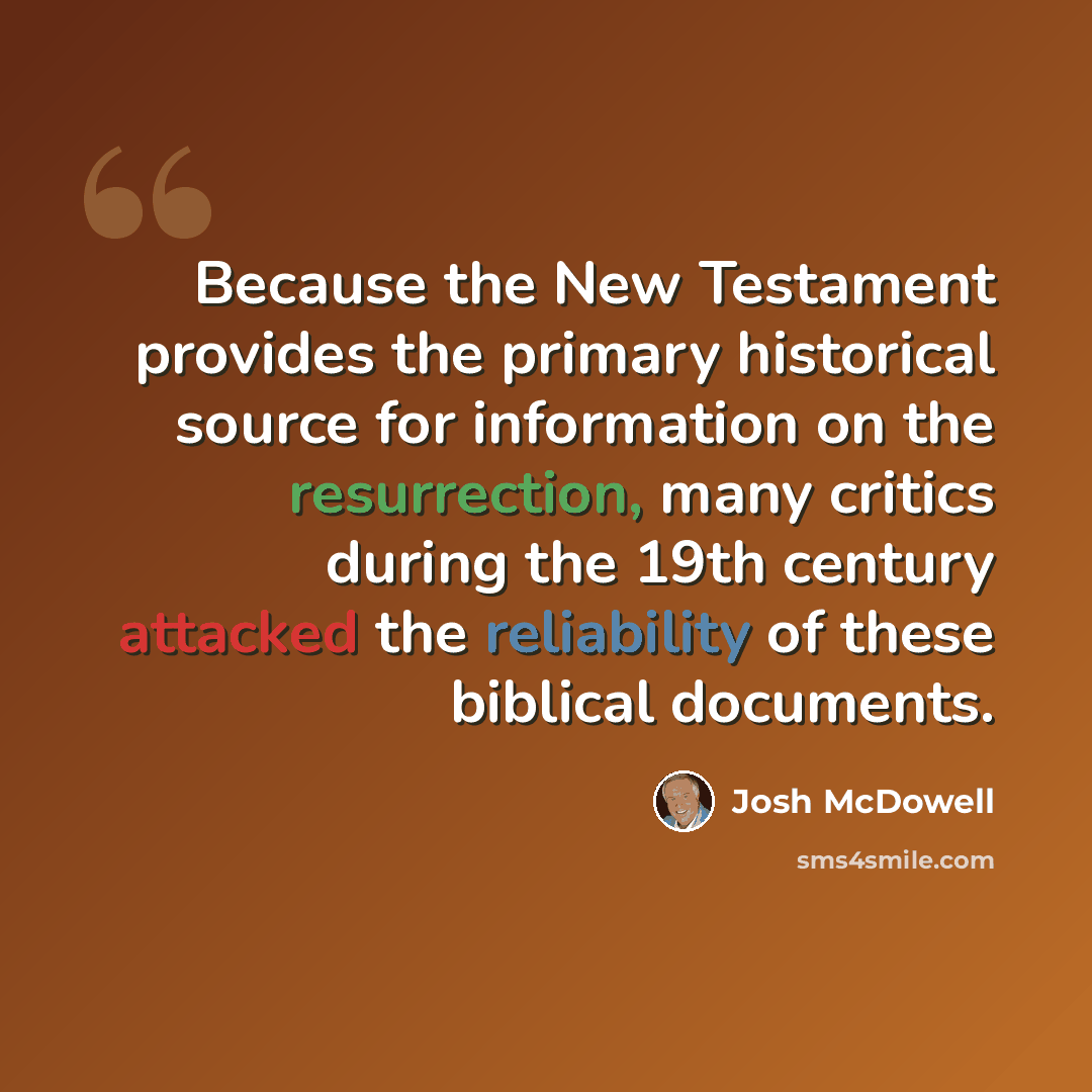 “Because the New Testament provides the primary historical source for information on the resurrection, many critics during the 19th century attacked the reliability of these biblical documents.” quote by Josh McDowell