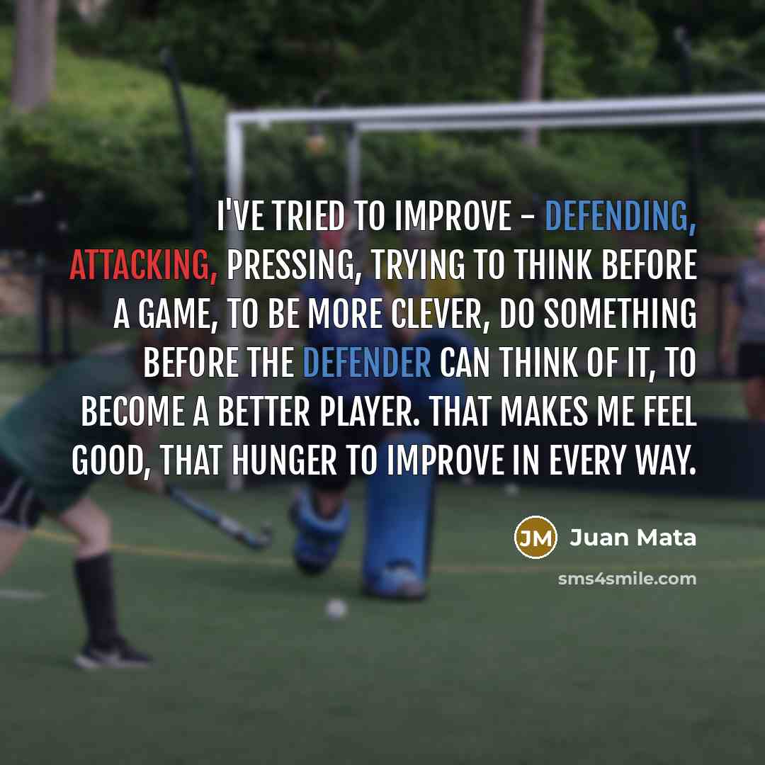 “I've tried to improve - defending, attacking, pressing, trying to think before a game, to be more clever, do something before the defender can think of it, to become a better player. That makes me feel good, that hunger to improve in every way.” quote by Juan Mata