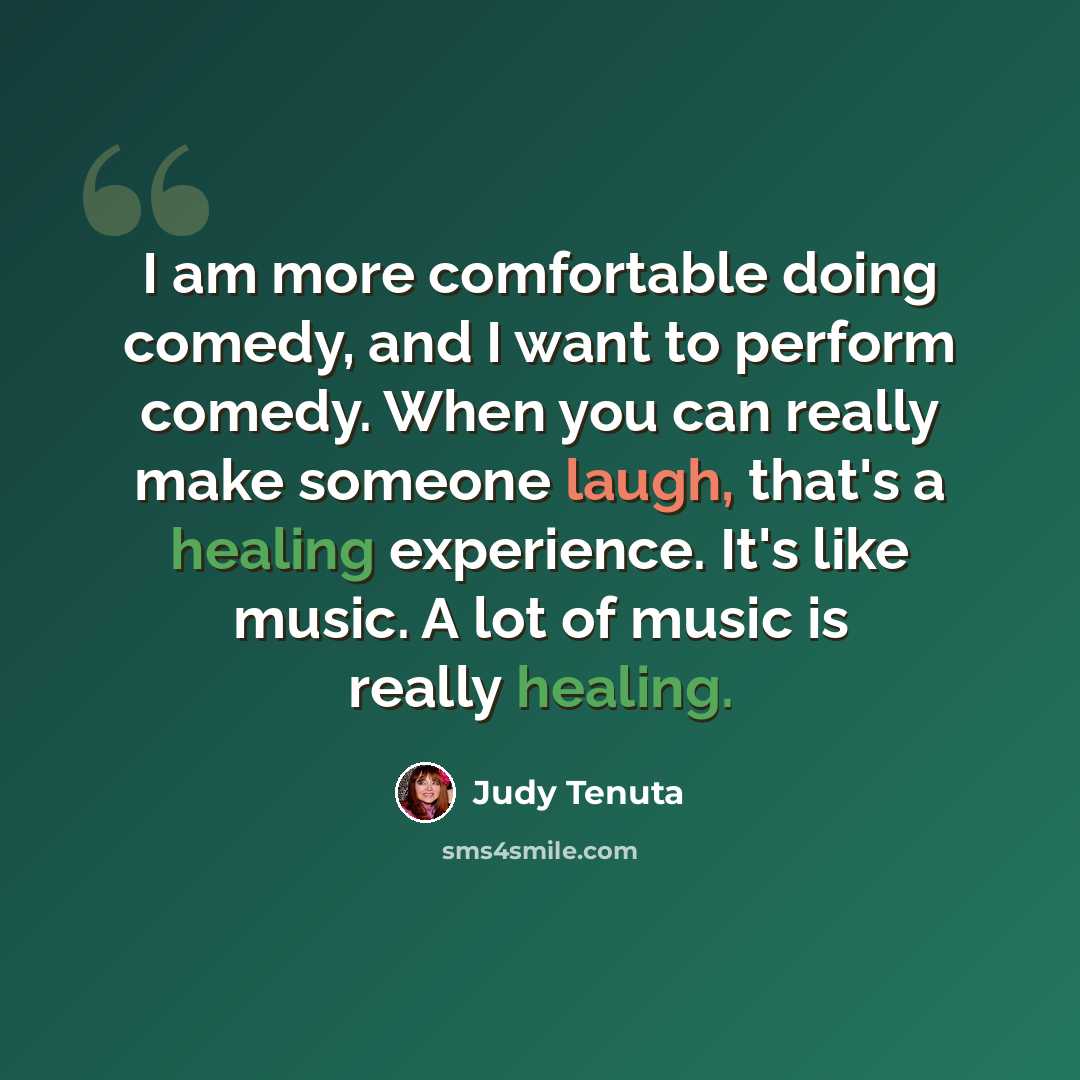 “I am more comfortable doing comedy, and I want to perform comedy. When you can really make someone laugh, that's a healing experience. It's like music. A lot of music is really healing.” quote by Judy Tenuta