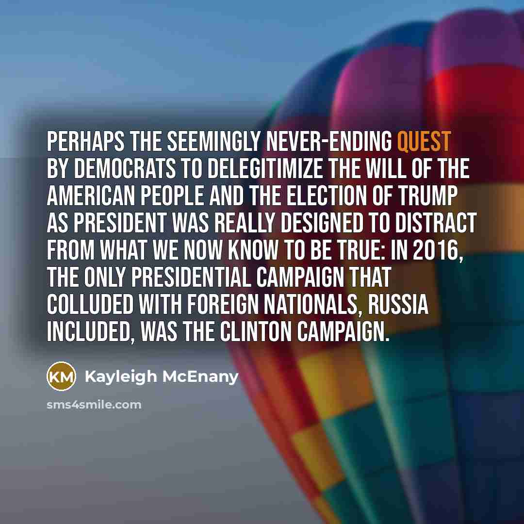 “Perhaps the seemingly never-ending quest by Democrats to delegitimize the will of the American people and the election of Trump as president was really designed to distract from what we now know to be true: In 2016, the only presidential campaign that colluded with foreign nationals, Russia…” quote by Kayleigh McEnany