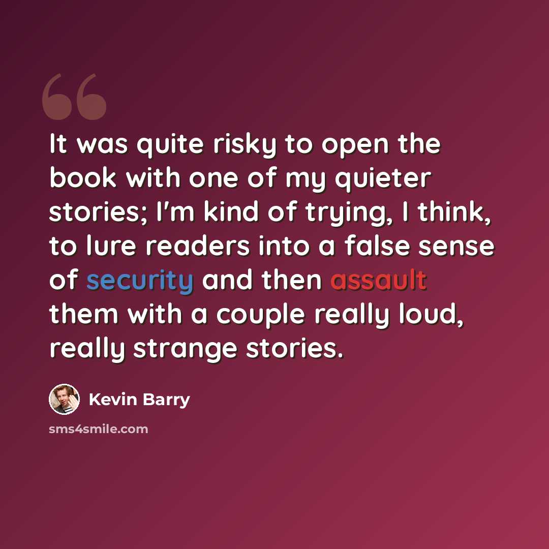 “It was quite risky to open the book with one of my quieter stories; I'm kind of trying, I think, to lure readers into a false sense of security and then assault them with a couple really loud, really strange stories.” quote by Kevin Barry