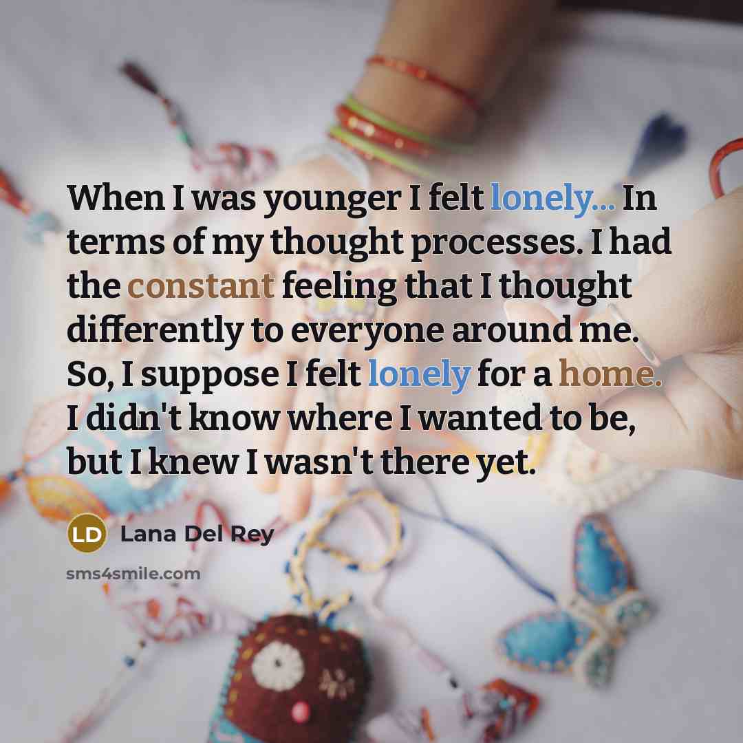 “When I was younger I felt lonely... In terms of my thought processes. I had the constant feeling that I thought differently to everyone around me. So, I suppose I felt lonely for a home. I didn't know where I wanted to be, but I knew I wasn't there yet.” quote by Lana Del Rey