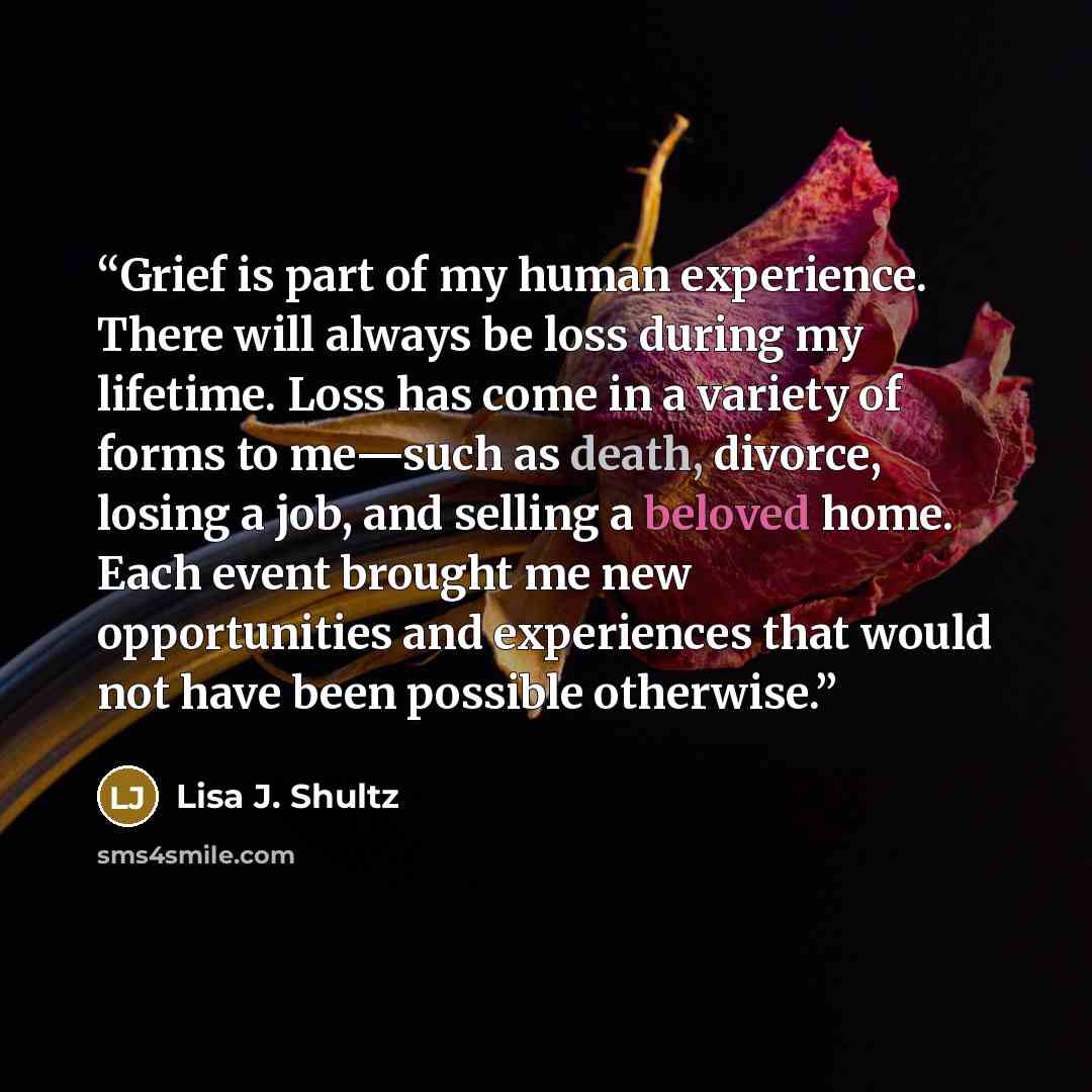 “Grief is part of my human experience. There will always be loss during my lifetime. Loss has come in a variety of forms to me—such as death, divorce, losing a job, and selling a beloved home. Each event brought me new opportunities and experiences that would not have been possible otherwise.” quote by Lisa J. Shultz