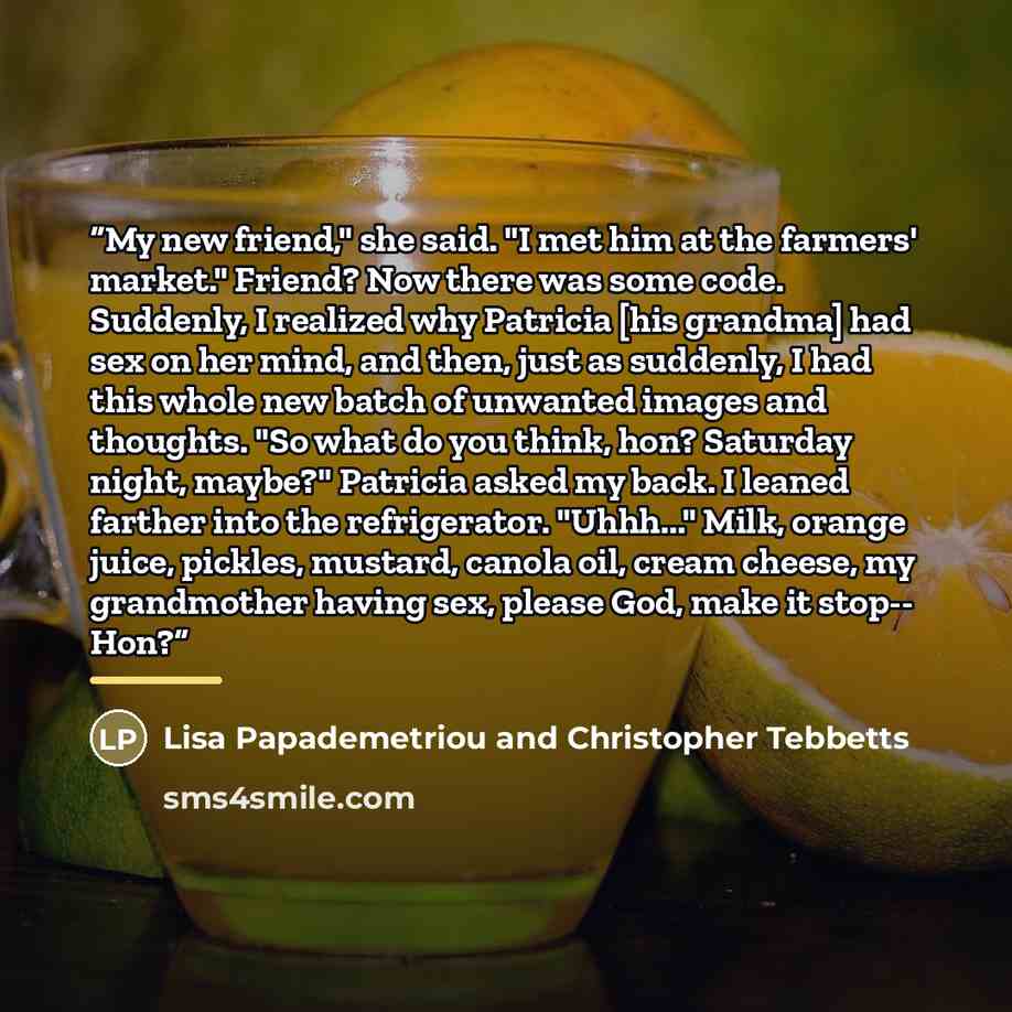 “My new friend," she said. "I met him at the farmers' market." Friend? Now there was some code. Suddenly, I realized why Patricia [his grandma] had sex on her mind, and then, just as suddenly, I had this whole new batch of unwanted images and thoughts. "So what do you think, hon? Saturday night…” quote by Anonymous