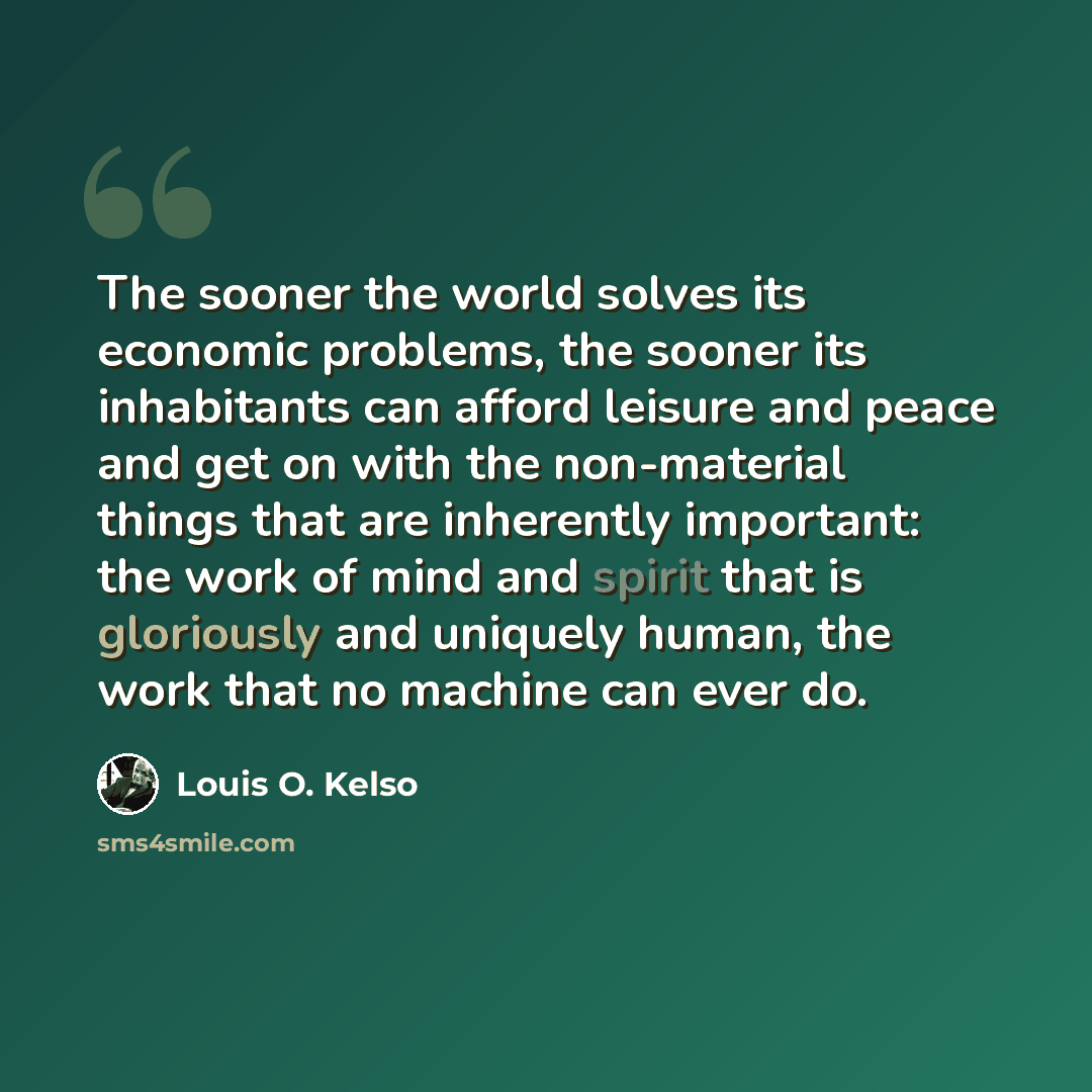 “The sooner the world solves its economic problems, the sooner its inhabitants can afford leisure and peace and get on with the non-material things that are inherently important: the work of mind and spirit that is gloriously and uniquely human, the work that no machine can ever do.” quote by Louis O. Kelso