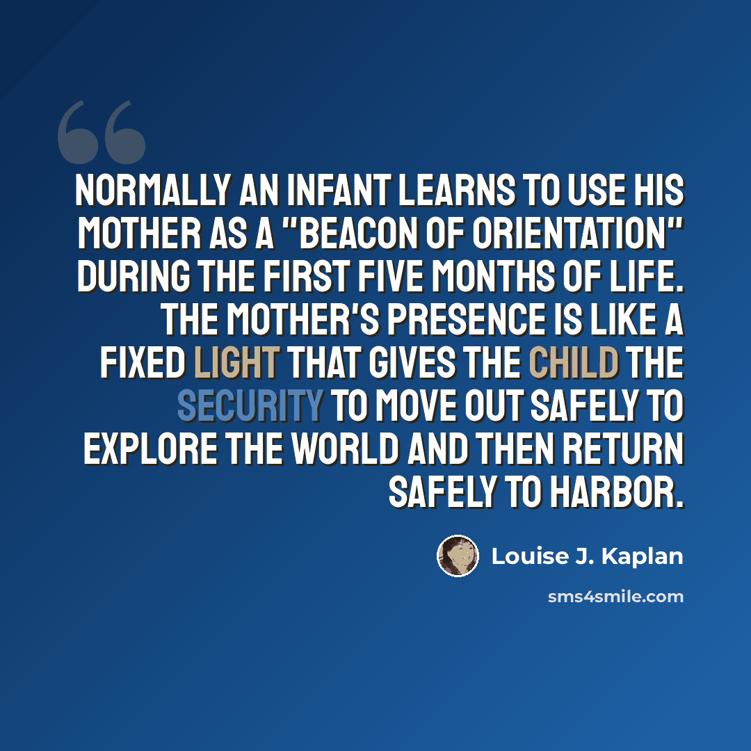 “Normally an infant learns to use his mother as a "beacon of orientation" during the first five months of life. The mother's presence is like a fixed light that gives the child the security to move out safely to explore the world and then return safely to harbor.” quote by Louise J. Kaplan