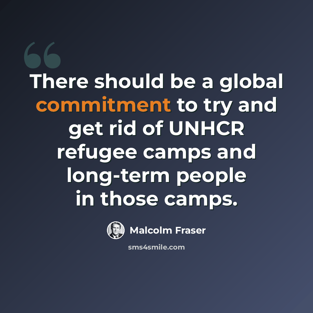 “There should be a global commitment to try and get rid of UNHCR refugee camps and long-term people in those camps.” quote by Malcolm Fraser