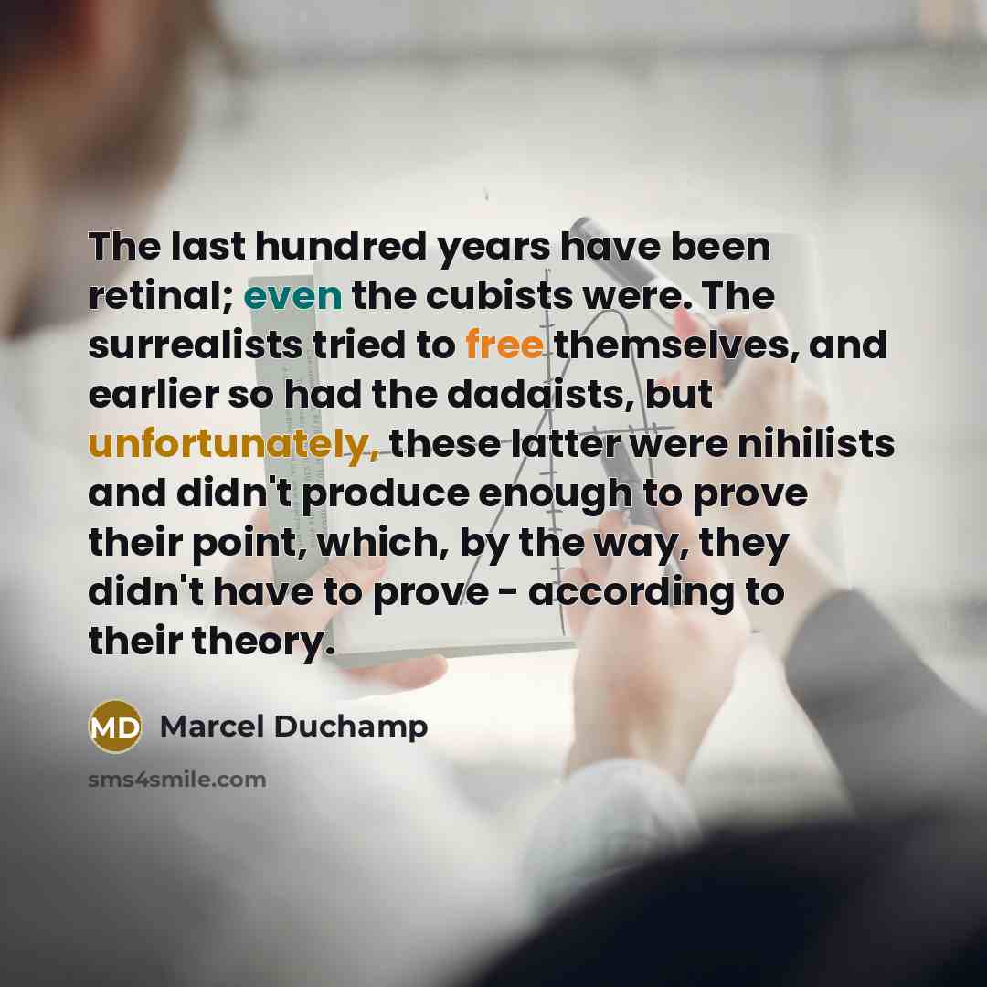 “The last hundred years have been retinal; even the cubists were. The surrealists tried to free themselves, and earlier so had the dadaists, but unfortunately, these latter were nihilists and didn't produce enough to prove their point, which, by the way, they didn't have to prove - according to…” quote by Marcel Duchamp
