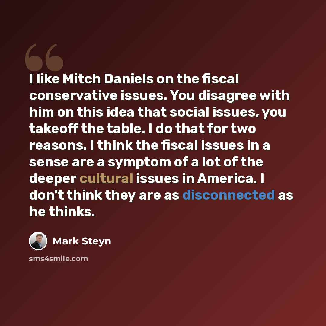 “I like Mitch Daniels on the fiscal conservative issues. You disagree with him on this idea that social issues, you takeoff the table. I do that for two reasons. I think the fiscal issues in a sense are a symptom of a lot of the deeper cultural issues in America. I don't think they are as…” quote by Mark Steyn