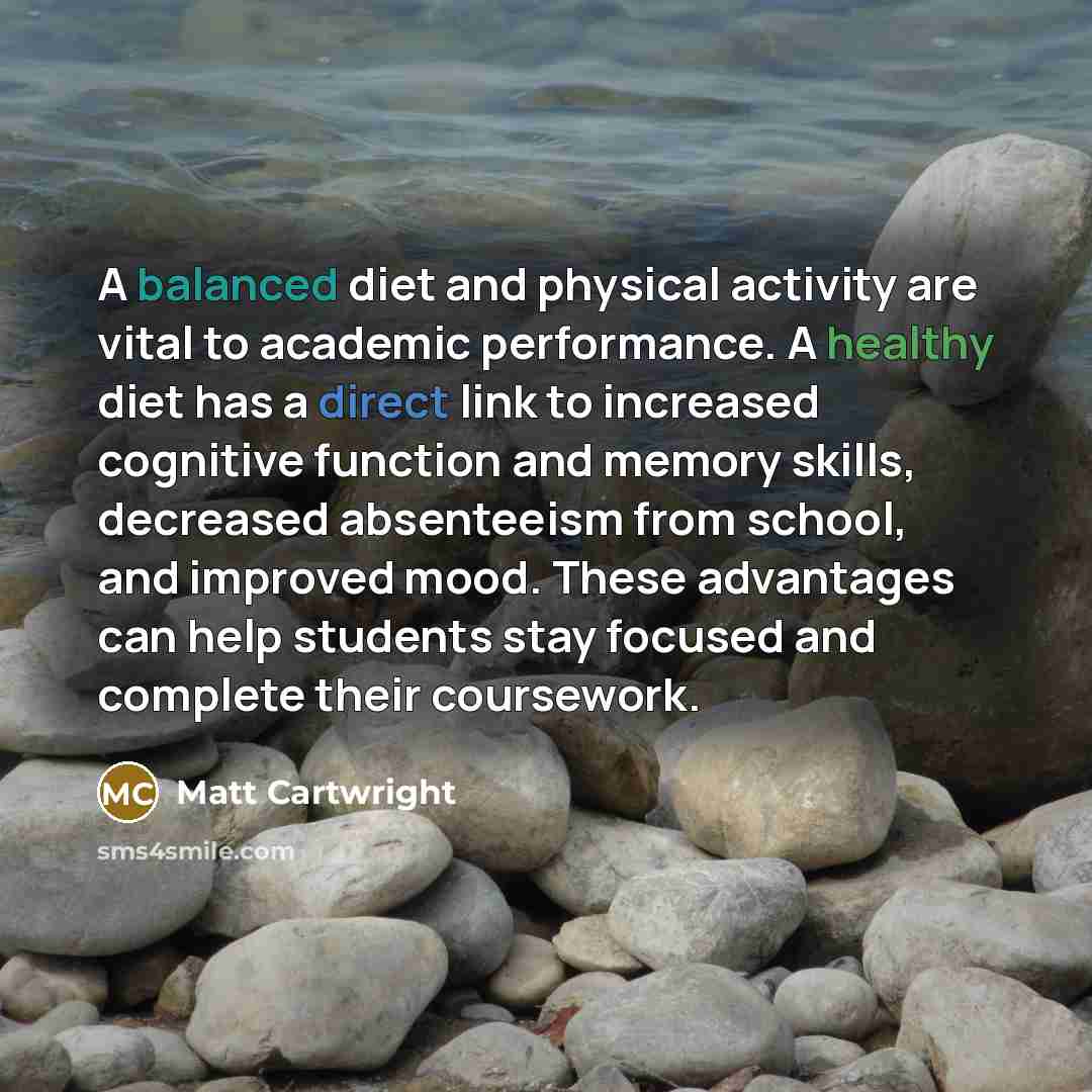 “A balanced diet and physical activity are vital to academic performance. A healthy diet has a direct link to increased cognitive function and memory skills, decreased absenteeism from school, and improved mood. These advantages can help students stay focused and complete their coursework.” quote by Matt Cartwright