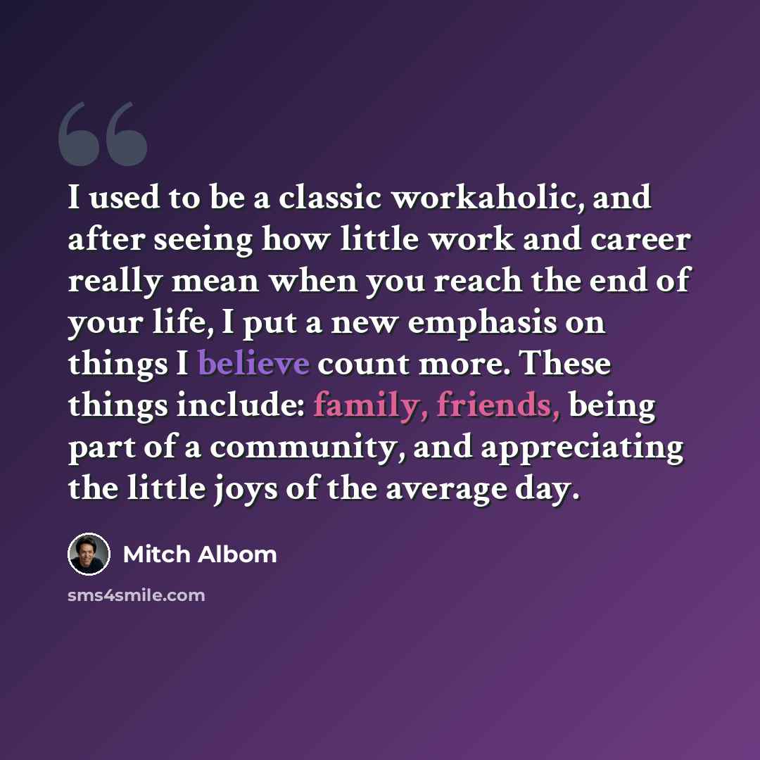 “I used to be a classic workaholic, and after seeing how little work and career really mean when you reach the end of your life, I put a new emphasis on things I believe count more. These things include: family, friends, being part of a community, and appreciating the little joys of the average day.” quote by Mitch Albom