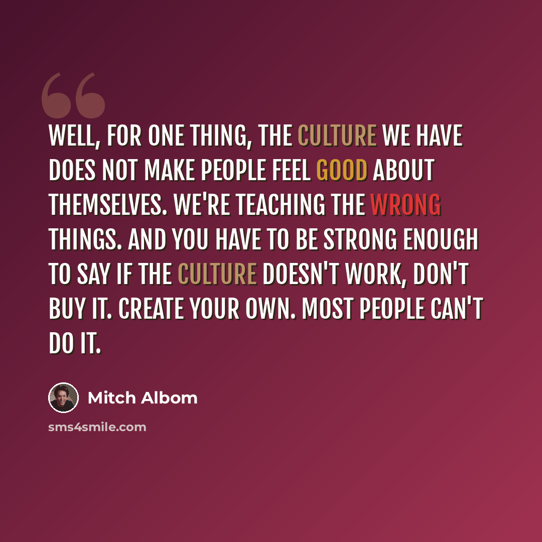“Well, for one thing, the culture we have does not make people feel good about themselves. We're teaching the wrong things. And you have to be strong enough to say if the culture doesn't work, don't buy it. Create your own. Most people can't do it.” quote by Mitch Albom