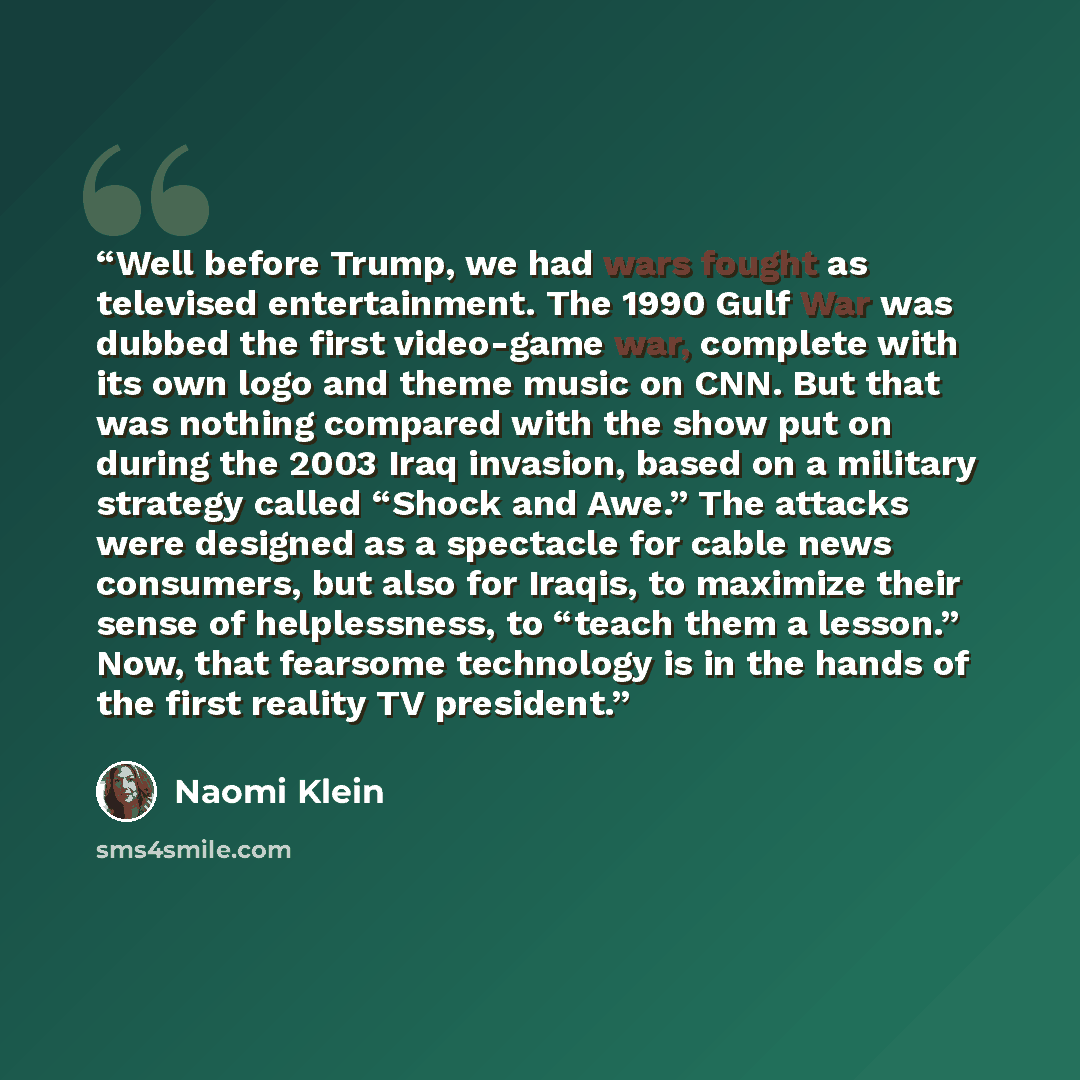 “Well before Trump, we had wars fought as televised entertainment. The 1990 Gulf War was dubbed the first video-game war, complete with its own logo and theme music on CNN. But that was nothing compared with the show put on during the 2003 Iraq invasion, based on a military strategy called “Shock…” quote by Naomi Klein