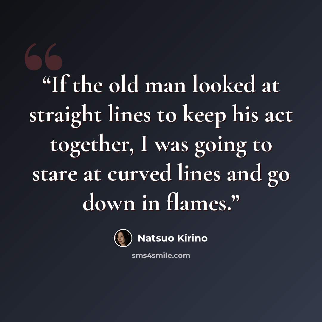 “If the old man looked at straight lines to keep his act together, I was going to stare at curved lines and go down in flames.” quote by Natsuo Kirino