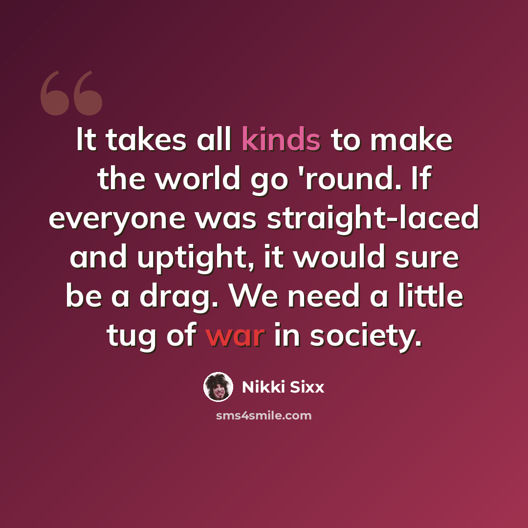 “It takes all kinds to make the world go 'round. If everyone was straight-laced and uptight, it would sure be a drag. We need a little tug of war in society.” quote by Nikki Sixx