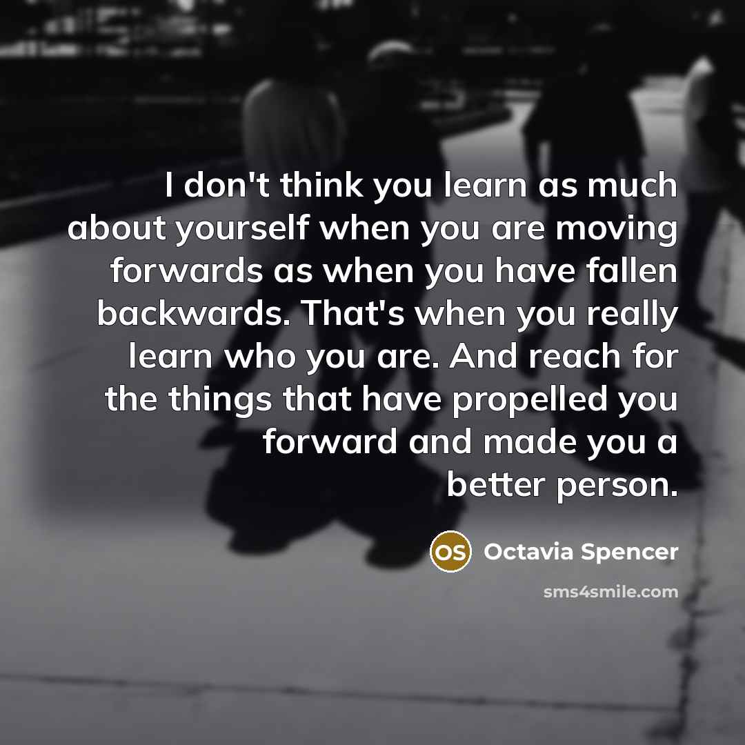 “I don't think you learn as much about yourself when you are moving forwards as when you have fallen backwards. That's when you really learn who you are. And reach for the things that have propelled you forward and made you a better person.” quote by Octavia Spencer