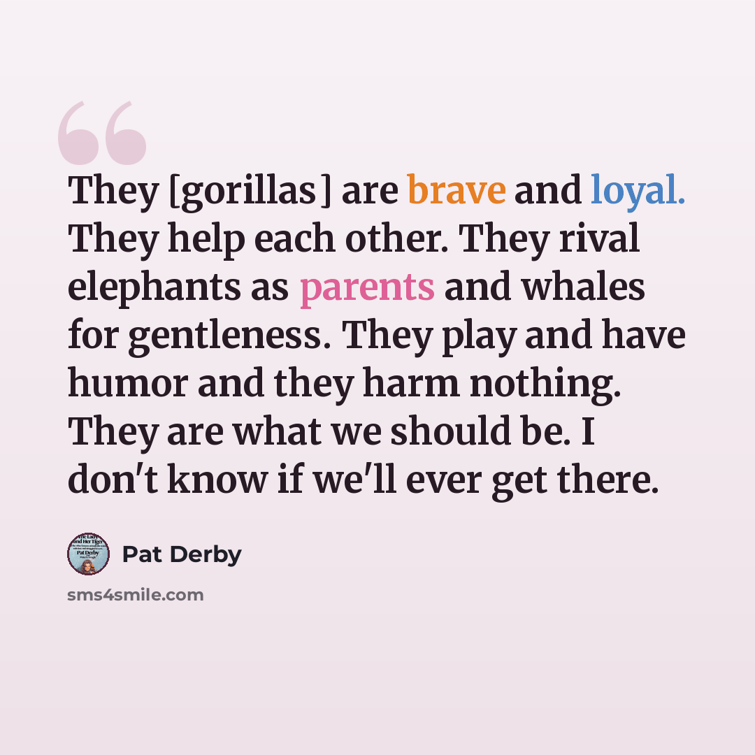 “They [gorillas] are brave and loyal. They help each other. They rival elephants as parents and whales for gentleness. They play and have humor and they harm nothing. They are what we should be. I don't know if we'll ever get there.” quote by Pat Derby