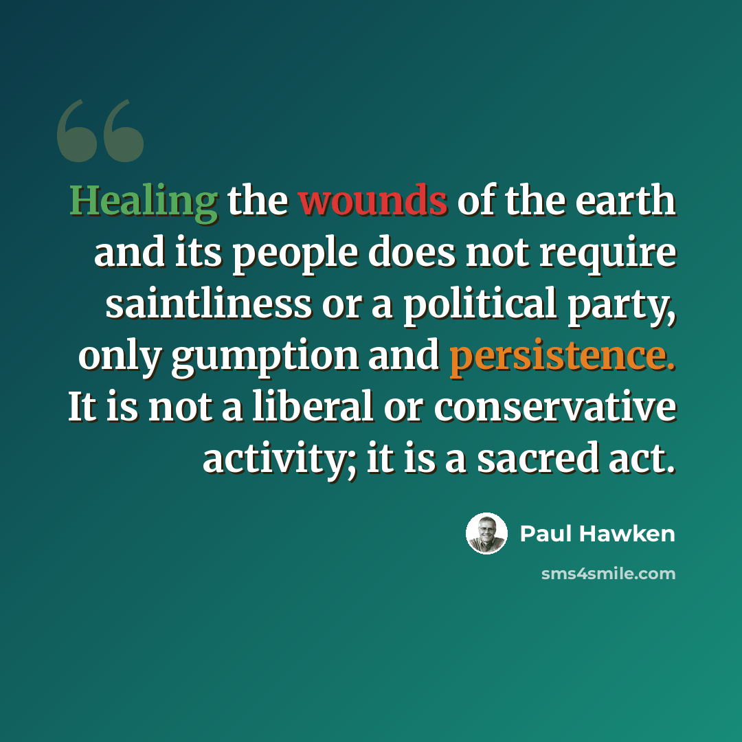 “Healing the wounds of the earth and its people does not require saintliness or a political party, only gumption and persistence. It is not a liberal or conservative activity; it is a sacred act.” quote by Paul Hawken