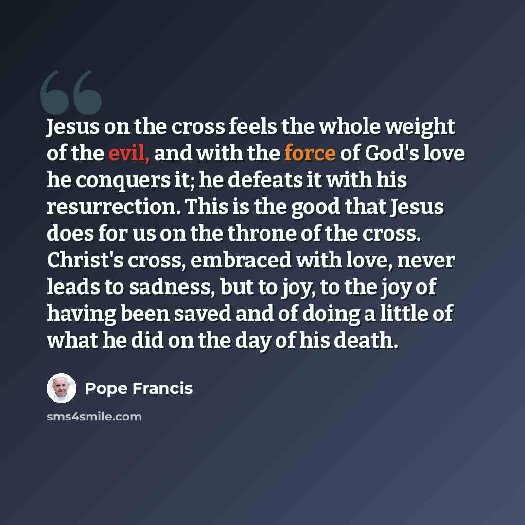 “Jesus on the cross feels the whole weight of the evil, and with the force of God's love he conquers it; he defeats it with his resurrection. This is the good that Jesus does for us on the throne of the cross. Christ's cross, embraced with love, never leads to sadness, but to joy, to the joy of…” quote by Pope Francis