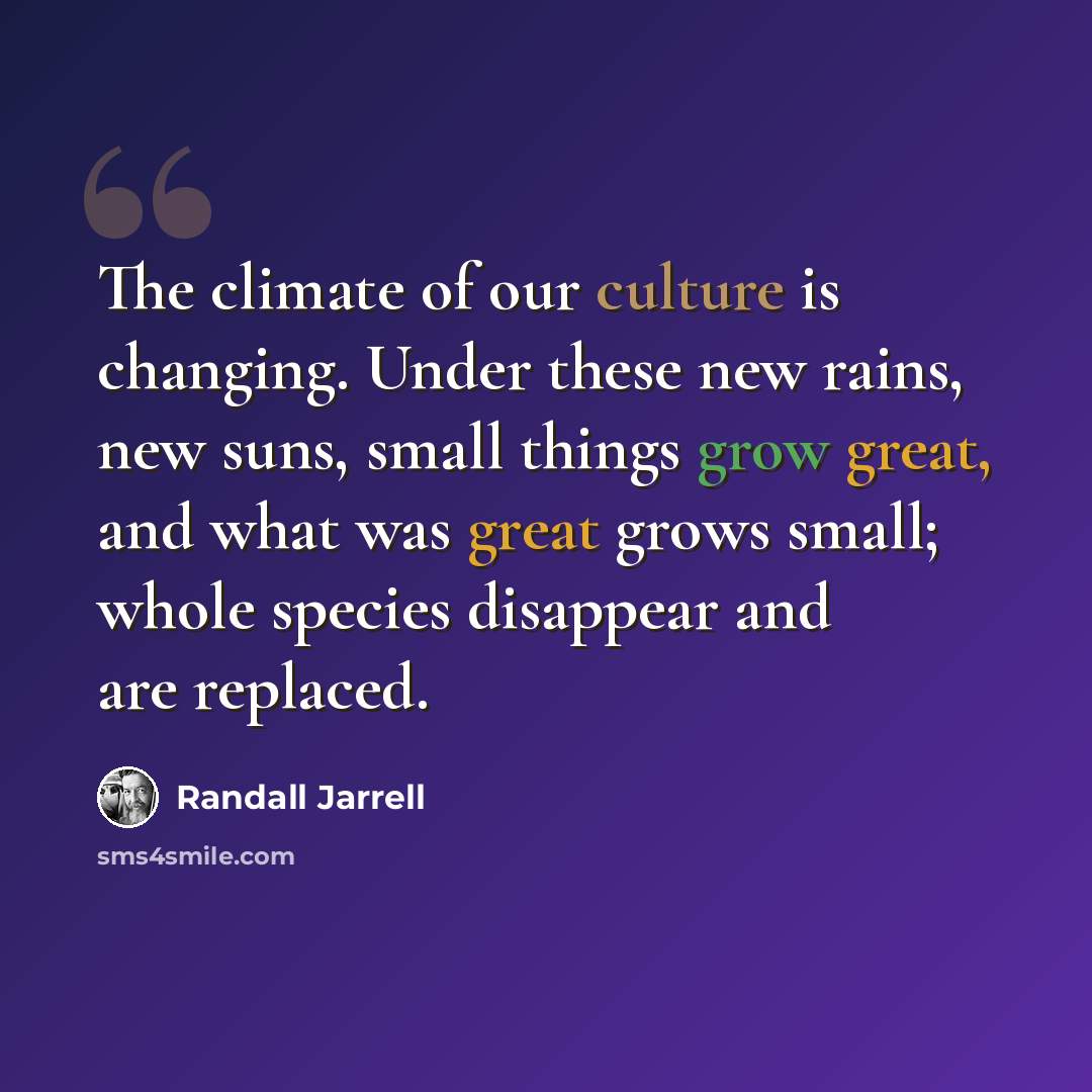 “The climate of our culture is changing. Under these new rains, new suns, small things grow great, and what was great grows small; whole species disappear and are replaced.” quote by Randall Jarrell