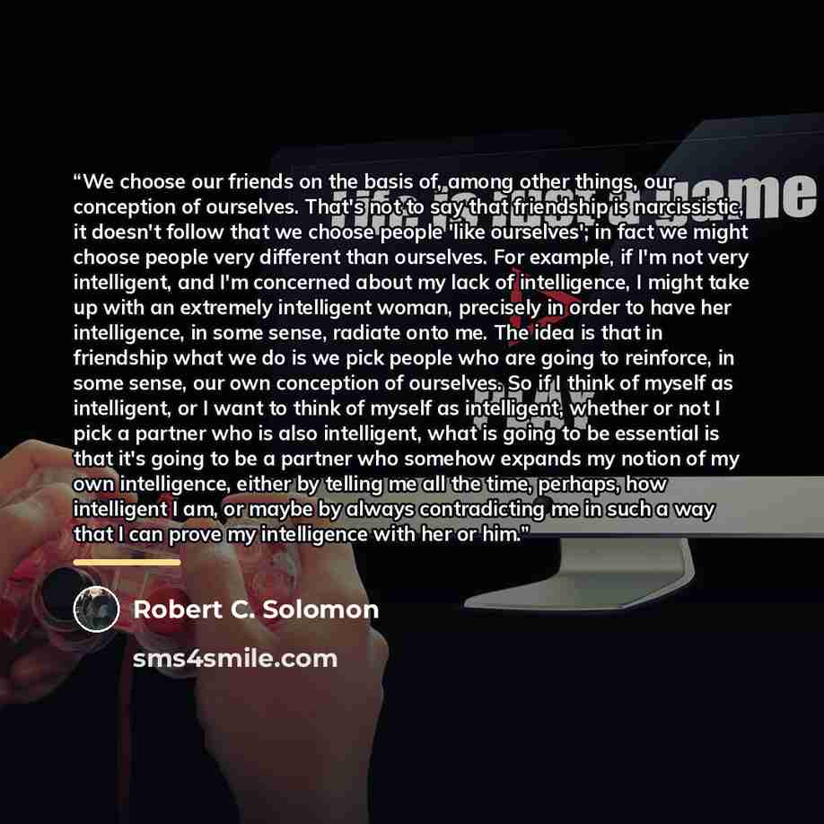 “We choose our friends on the basis of, among other things, our conception of ourselves. That's not to say that friendship is narcissistic, it doesn't follow that we choose people 'like ourselves'; in fact we might choose people very different than ourselves. For example, if I'm not very…” quote by Robert C. Solomon